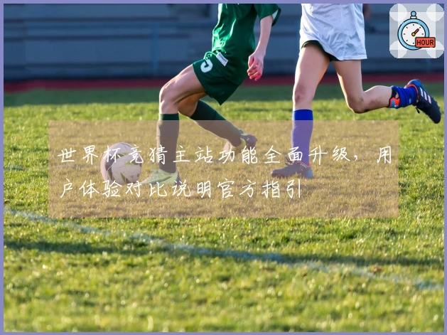 世界杯竞猜主站功能全面升级，用户体验对比说明官方指引