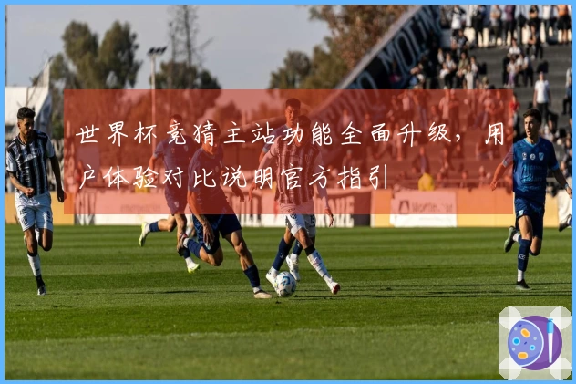 世界杯竞猜主站功能全面升级，用户体验对比说明官方指引